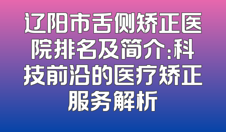 辽阳市舌侧矫正医院排名及简介：科技前沿的医疗矫正服务解析