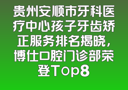 贵州安顺市牙科医疗中心孩子牙齿矫正服务排名揭晓，博仕口腔门诊部荣登Top8