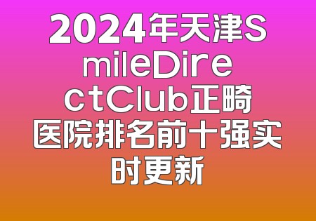 2024年天津SmileDirectClub正畸医院排名前十强实时更新
