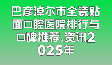 巴彦淖尔市全瓷贴面口腔医院排行与口碑推荐，资讯2025年