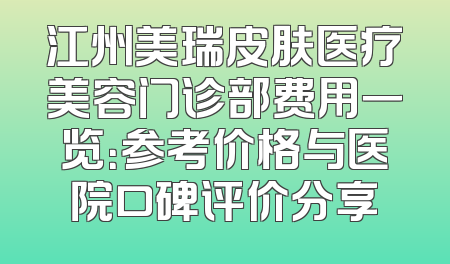 江州美瑞皮肤医疗美容门诊部费用一览：参考价格与医院口碑评价分享