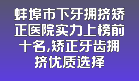 蚌埠市下牙拥挤矫正医院实力上榜前十名，矫正牙齿拥挤优质选择