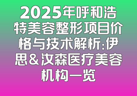 2025年呼和浩特美容整形项目价格与技术解析：伊思&汝森医疗美容机构一览