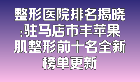 整形医院排名揭晓：驻马店市丰苹果肌整形前十名全新榜单更新