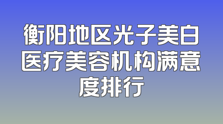 衡阳地区光子美白医疗美容机构满意度排行