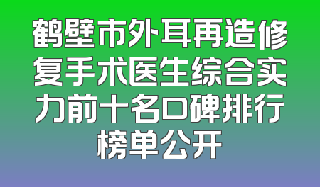鹤壁市外耳再造修复手术医生综合实力前十名口碑排行榜单公开