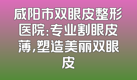 咸阳市双眼皮整形医院：专业割眼皮薄，塑造美丽双眼皮