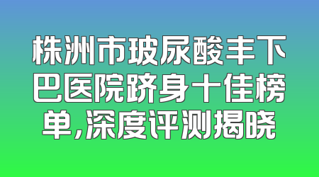 株洲市玻尿酸丰下巴医院跻身十佳榜单，深度评测揭晓