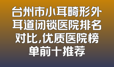 台州市小耳畸形外耳道闭锁医院排名对比，优质医院榜单前十推荐
