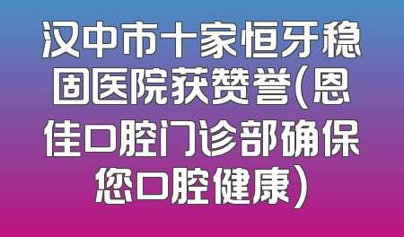 汉中市十家恒牙稳固医院获赞誉（恩佳口腔门诊部确保您口腔健康）