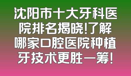 沈阳市十大牙科医院排名揭晓！了解哪家口腔医院种植牙技术更胜一筹！