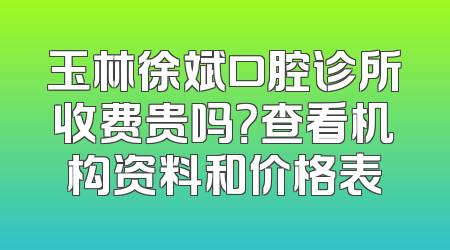 玉林徐斌口腔诊所收费贵吗？查看机构资料和价格表