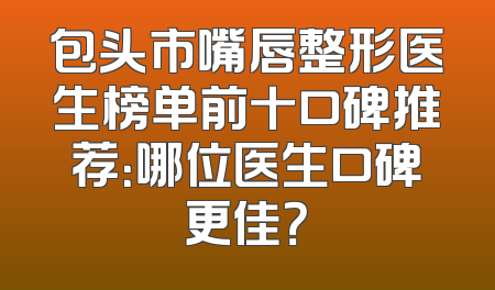 包头市嘴唇整形医生榜单前十口碑推荐：哪位医生口碑更佳？