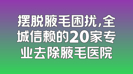 摆脱腋毛困扰，全城信赖的20家专业去除腋毛医院
