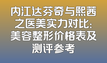 内江达芬奇与熙茜之医美实力对比：美容整形价格表及测评参考