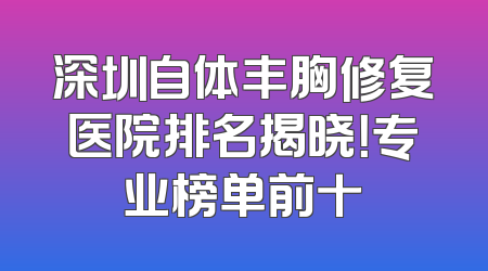 深圳自体丰胸修复医院排名揭晓！专业榜单前十