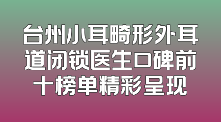 台州小耳畸形外耳道闭锁医生口碑前十榜单精彩呈现