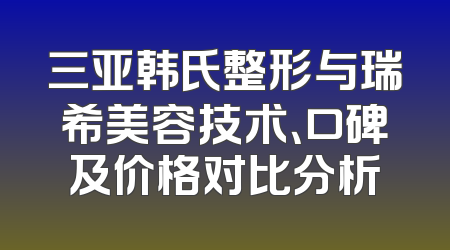 三亚韩氏整形与瑞希美容技术、口碑及价格对比分析