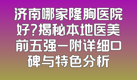 济南哪家隆胸医院好？揭秘本地医美前五强_附详细口碑与特色分析