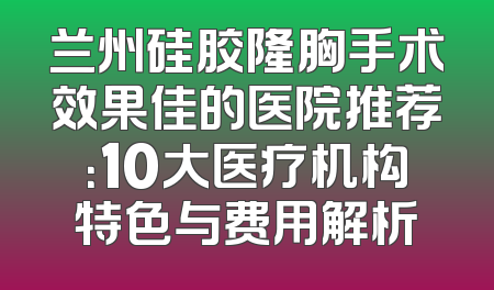 兰州硅胶隆胸手术效果佳的医院推荐：10大医疗机构特色与费用解析