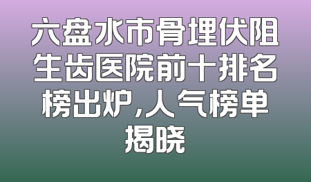 六盘水市骨埋伏阻生齿医院前十排名榜出炉，人气榜单揭晓