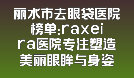 丽水市去眼袋医院榜单：raxeira医院专注塑造美丽眼眸与身姿