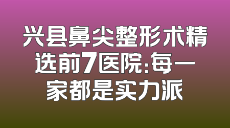 兴县鼻尖整形术精选前7医院：每一家都是实力派