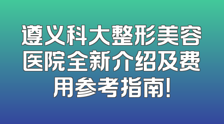 遵义科大整形美容医院全新介绍及费用参考指南！