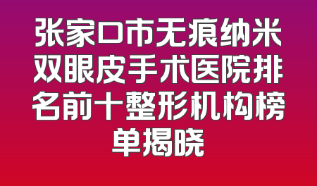 张家口市无痕纳米双眼皮手术医院排名前十整形机构榜单揭晓