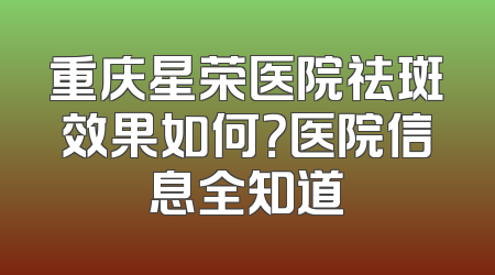 重庆星荣医院祛斑效果如何？医院信息全知道