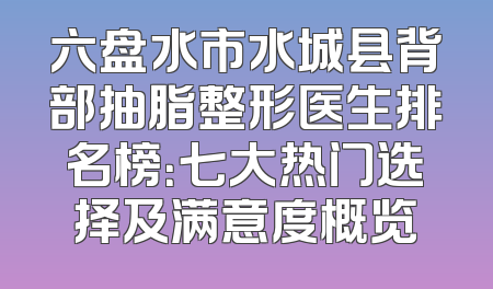 六盘水市水城县背部抽脂整形医生排名榜：七大热门选择及满意度概览