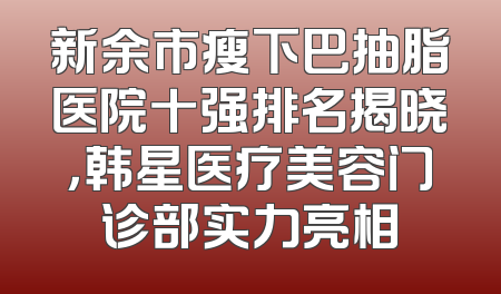 新余市瘦下巴抽脂医院十强排名揭晓，韩星医疗美容门诊部实力亮相