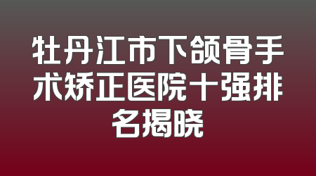 牡丹江市下颌骨手术矫正医院十强排名揭晓