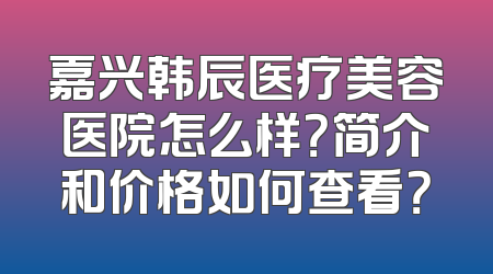 嘉兴韩辰医疗美容医院怎么样？简介和价格如何查看？