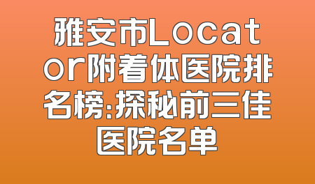 雅安市Locator附着体医院排名榜：探秘前三佳医院名单