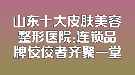 山东十大皮肤美容整形医院：连锁品牌佼佼者齐聚一堂