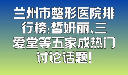 兰州市整形医院排行榜：皙妍丽、三爱堂等五家成热门讨论话题！