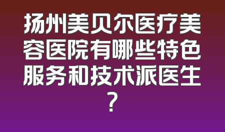 扬州美贝尔医疗美容医院有哪些特色服务和技术派医生？