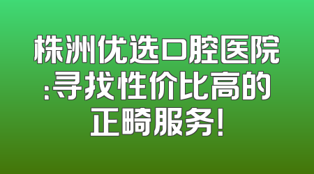 株洲优选口腔医院：寻找性价比高的正畸服务！