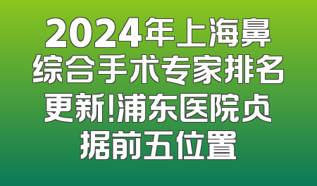 2024年上海鼻综合手术专家排名更新！浦东医院占据前五位置