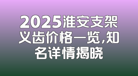 2025淮安支架义齿价格一览，知名详情揭晓