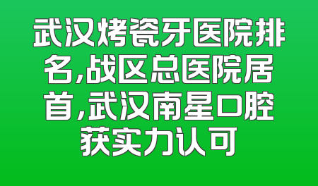 武汉烤瓷牙医院排名，战区总医院居首，武汉南星口腔获实力认可