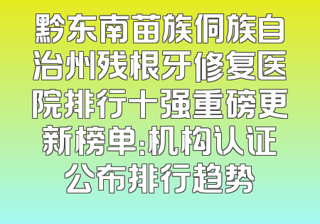 黔东南苗族侗族自治州残根牙修复医院排行十强重磅更新榜单：机构认证公布排行趋势
