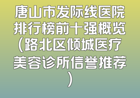 唐山市发际线医院排行榜前十强概览（路北区倾城医疗美容诊所信誉推荐）
