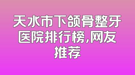 天水市下颌骨整牙医院排行榜，网友推荐