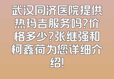 武汉同济医院提供热玛吉服务吗？价格多少？张继强和柯鑫荷为您详细介绍！