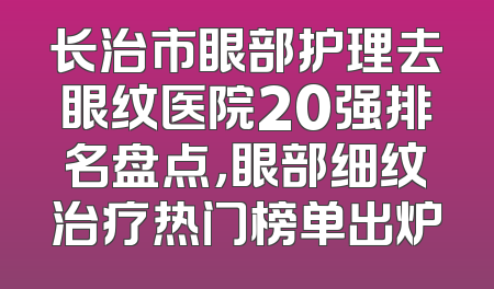 长治市眼部护理去眼纹医院20强排名盘点，眼部细纹治疗热门榜单出炉