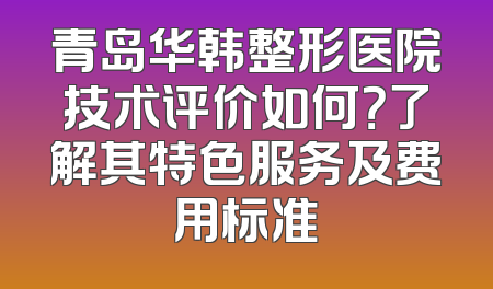 青岛华韩整形医院技术评价如何？了解其特色服务及费用标准