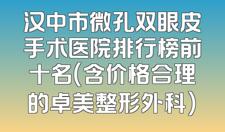 汉中市微孔双眼皮手术医院排行榜前十名（含价格合理的卓美整形外科）