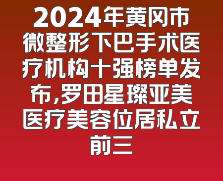 2024年黄冈市微整形下巴手术医疗机构十强榜单发布，罗田星璨亚美医疗美容位居私立前三